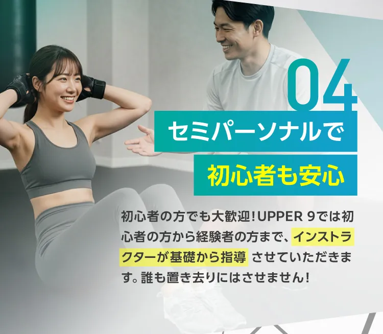 セミパーソナルで初心者も安心 初心者の方でも大歓迎！UPPER 9では初心者の方から経験者の方まで、 インストラクターが基礎から指導 させていただきます。誰も置き去りにはさせません！