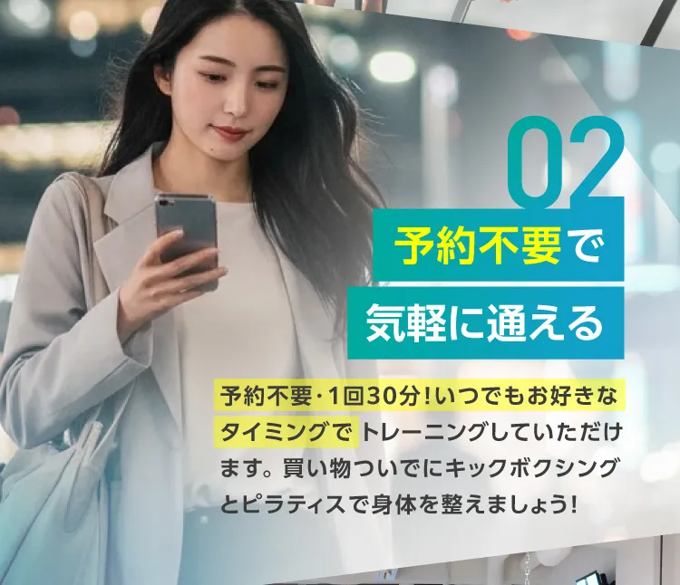 予約不要で気軽に通える　予約不要・1回30分！いつでもお好きなタイミングで トレーニングしていただけます。買い物ついでにキックボクシングとピラティスで身体を整えましょう！