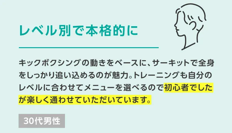 レベル別で本格的に キックボクシングの動きをベースに、サーキットで全身をしっかり追い込めるのが魅力。トレーニングも自分のレベルに合わせてメニューを選べるので初心者でしたが楽しく通わせていただいています。 30代男性