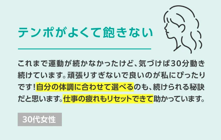 これまで運動が続かなかったけど、気づけば30分動き続けています。頑張りすぎないで良いのが私にぴったりです！自分の体調に合わせて選べるのも、続けられる秘訣だと思います。仕事の疲れもリセットできて助かっています。 30代女性