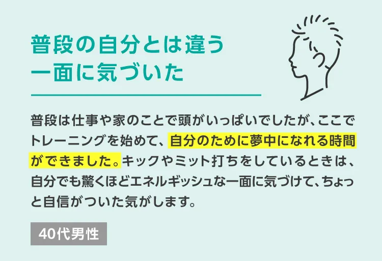 普段の自分とは違う一面に気づいた　普段は仕事や家のことで頭がいっぱいでしたが、ここでトレーニングを始めて、自分のために夢中になれる時間ができました。キックやミット打ちをしているときは、自分でも驚くほどエネルギッシュな一面に気づけて、ちょっと自信がついた気がします。 40代男性