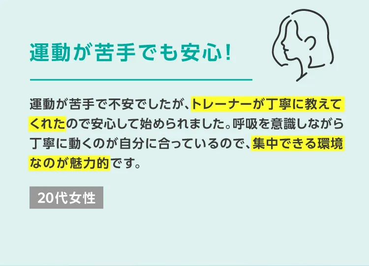 運動が苦手でも安心！運動が苦手で不安でしたが、トレーナーが丁寧に教えてくれたので安心して始められました。呼吸を意識しながら丁寧に動くのが自分に合っているので、集中できる環境なのが魅力的です。 20代女性