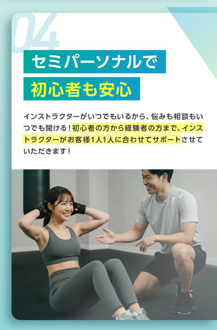 04.セミパーソナルで初心者も安心。インストラクターがいつでもいるから、悩みも相談もいつでも聞ける!初心者の方から経験者の方まで、インストラクターがお客様1人1人に合わせてサポートさせていただきます!