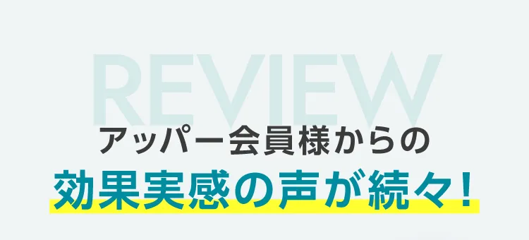 アッパー会員様からの効果実感の声が続々!
