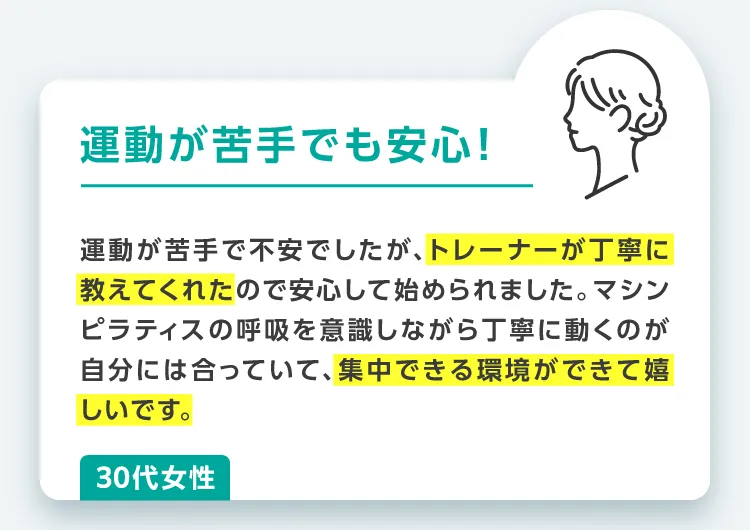 運動が苦手でも安心!運動が苦手で不安でしたが、トレーナーが丁寧に教えてくれたので安心して始められました。マシンピラティスの呼吸を意識しながら丁寧に動くのが自分には合っていて、集中できる環境ができて嬉しいです。