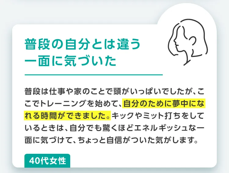 普段の自分とは違う一面に気づいた。普段は仕事や家のことで頭がいっぱいでしたが、ここでトレーニングを始めて、自分のために夢中になれる時間ができました。キックやミット打ちをしているときは、自分でも驚くほどエネルギッシュな一面に気づけて、ちょっと自信がついた気がします。