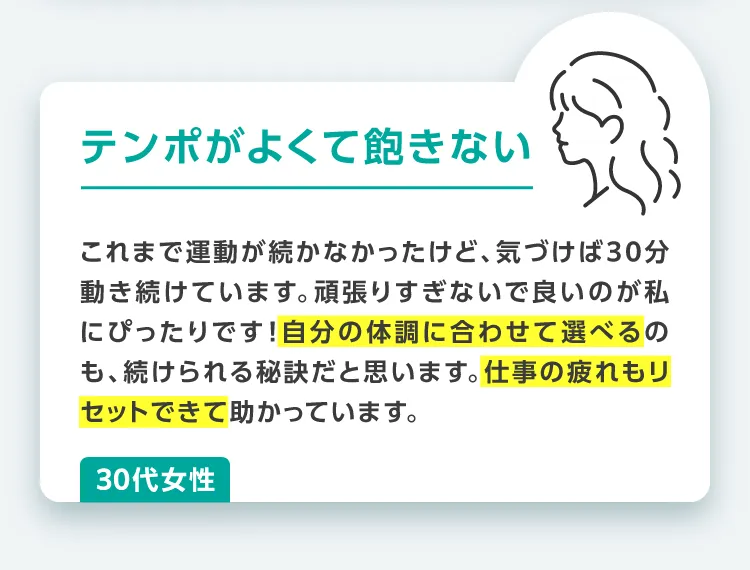 テンポがよくて飽きない!これまで運動が続かなかったけど、気づけば30分動き続けています。頑張りすぎないで良いのが私にぴったりです!自分の体調に合わせて選べるのも、続けられる秘訣だと思います。仕事の疲れもリセットできて助かっています。