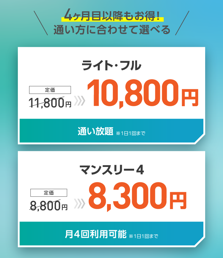 4ヶ月目以降もお得!通い方に合わせて選べる ライト・フル:10,800円(通い放題※1日1回まで) マンスリー4:8,800円(月4回利用可能※1日1回まで)