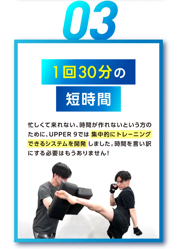 1回30分の短時間 忙しくて来れない、時間が作れないという方のために、UPPER 9では 集中的にトレーニングできるシステムを開発しました。時間を言い訳にする必要はもうありません！
