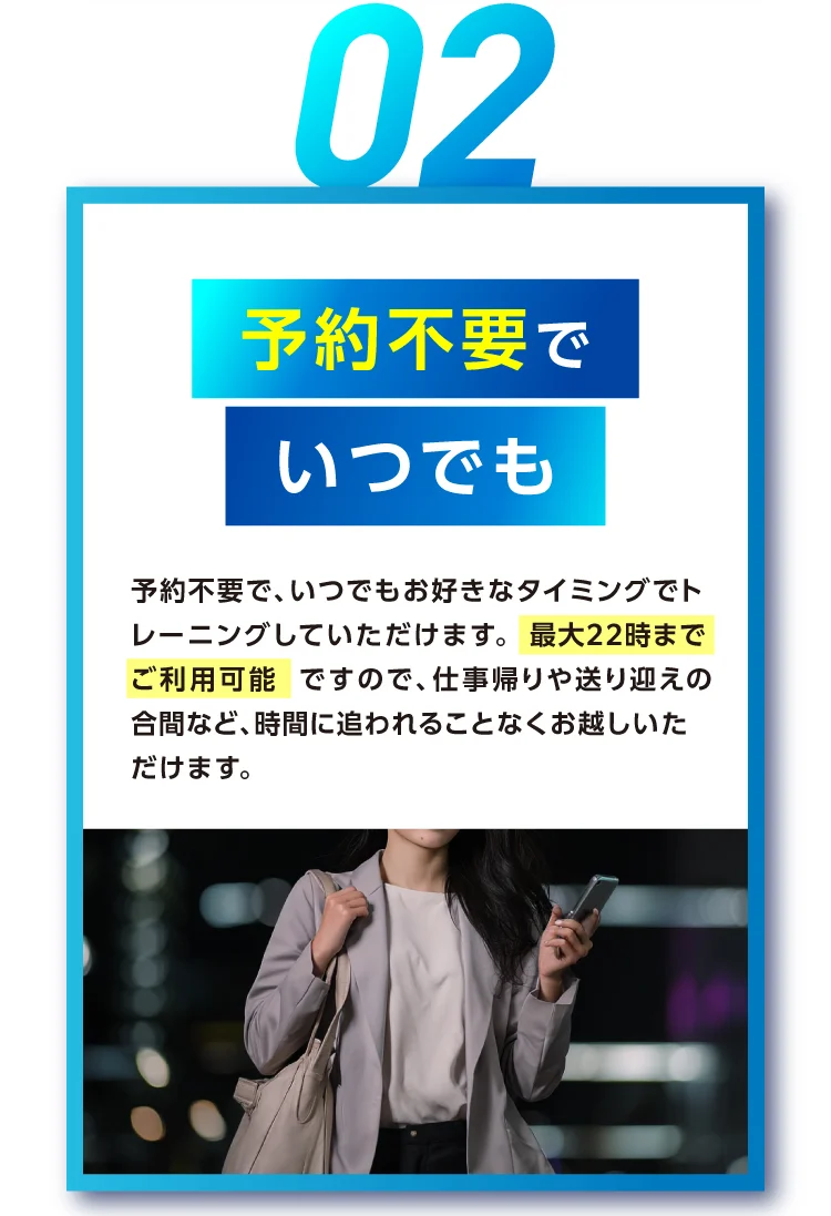 予約不要でいつでも 予約不要で、いつでもお好きなタイミングでトレーニングしていただけます。最大22時までご利用可能ですので、仕事帰りや送り迎えの合間など、時間に追われることなくお越しいただけます。