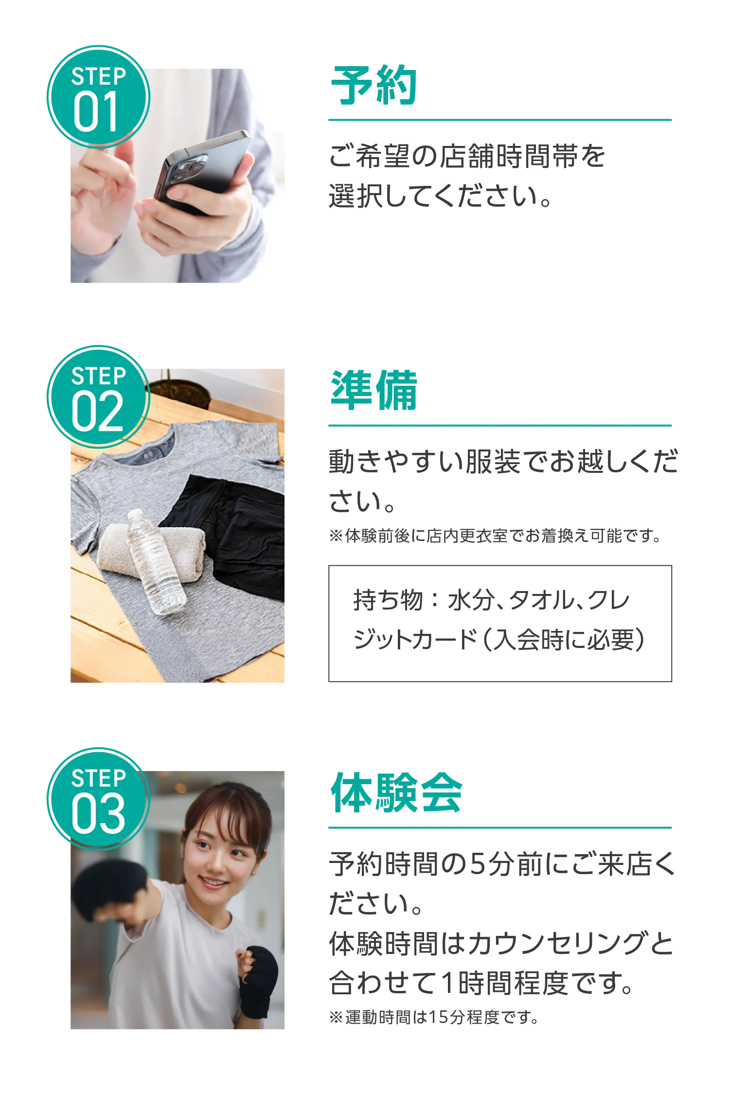 1.予約 ご希望の店舗時間帯を選択してください。2.準備 動きやすい服装でお越しください。※体験前後に店内更衣室でお着換え可能です。持ち物:水分、タオル、クレジットカード(入会時に必要)3.予約時間の5分前にご来店ください。体験時間はカウンセリングと合わせて1時間程度です。※運動時間は15分程度です。