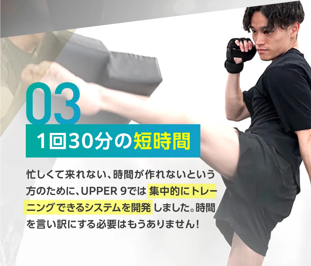 1回30分の短時間 忙しくて来れない、時間が作れないという方のために、UPPER 9では 集中的にトレーニングできるシステムを開発しました。時間を言い訳にする必要はもうありません!
