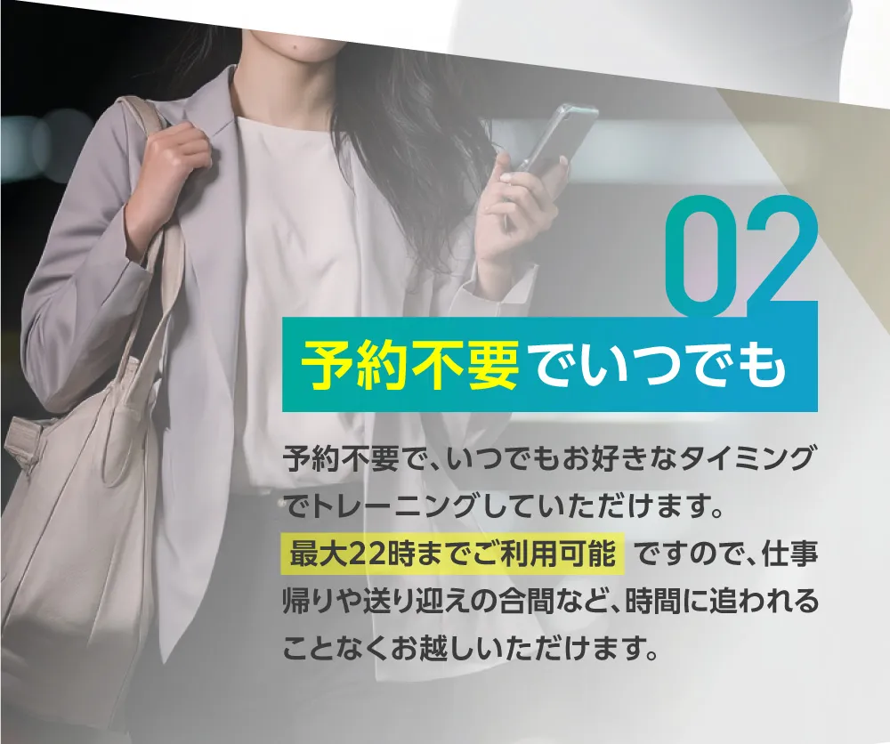 予約不要でいつでも 予約不要で、いつでもお好きなタイミングでトレーニングしていただけます。最大22時までご利用可能ですので、仕事帰りや送り迎えの合間など、時間に追われることなくお越しいただけます。
