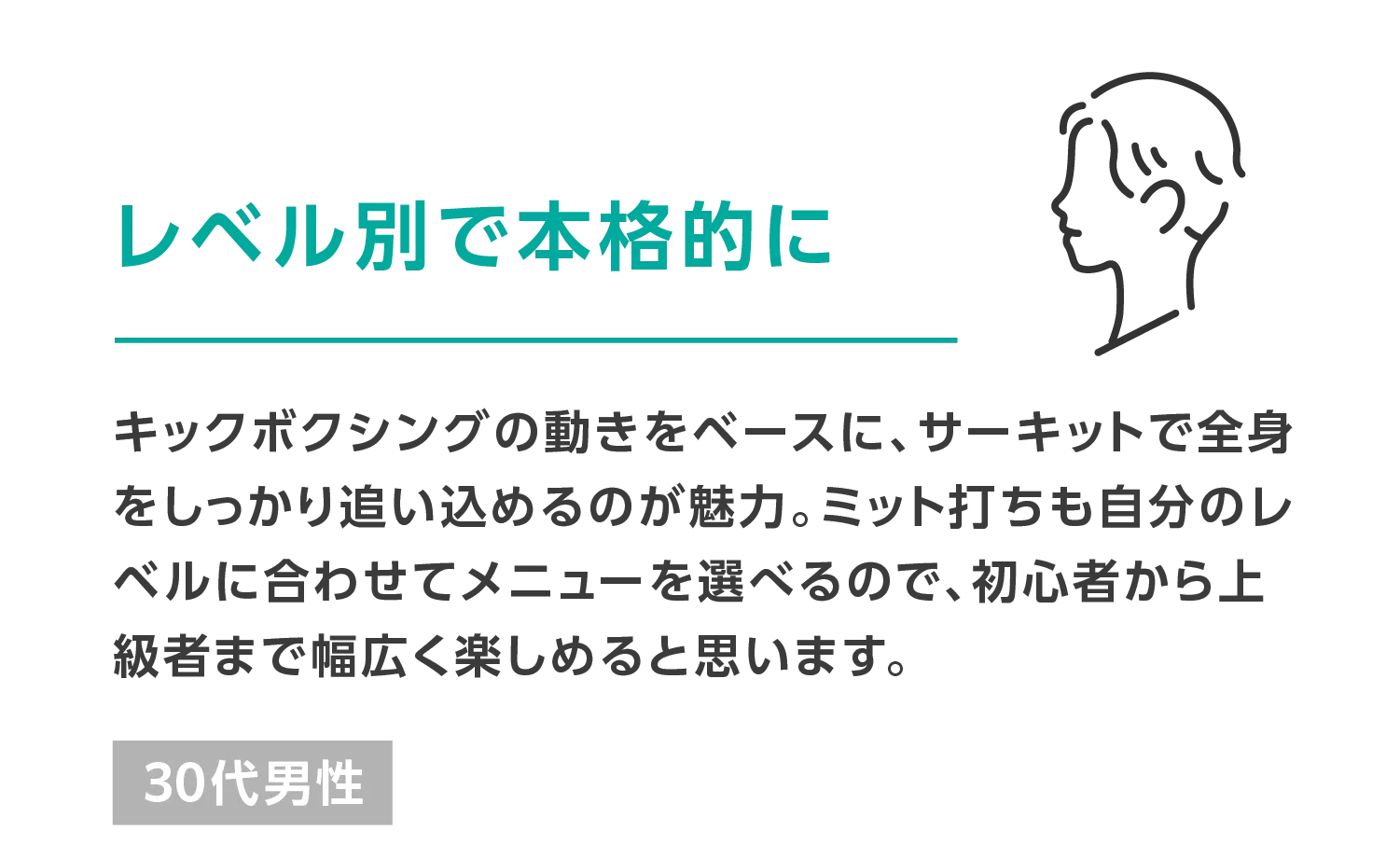 レベル別で本格的に キックボクシングの動きをベースに、サーキットで全身をしっかり追い込めるのが魅力。ミット打ちも自分のレベルに合わせてメニューを選べるので、初心者から上級者まで幅広く楽しめると思います。 30代男性