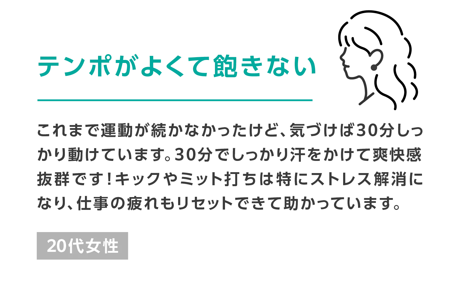 テンポがよくて飽きない これまで運動が続かなかったけど、気づけば30分しっかり動けています。30分でしっかり汗をかけて爽快感抜群です!キックやミット打ちは特にストレス解消になり、仕事の疲れもリセットできて助かっています。 20代女性