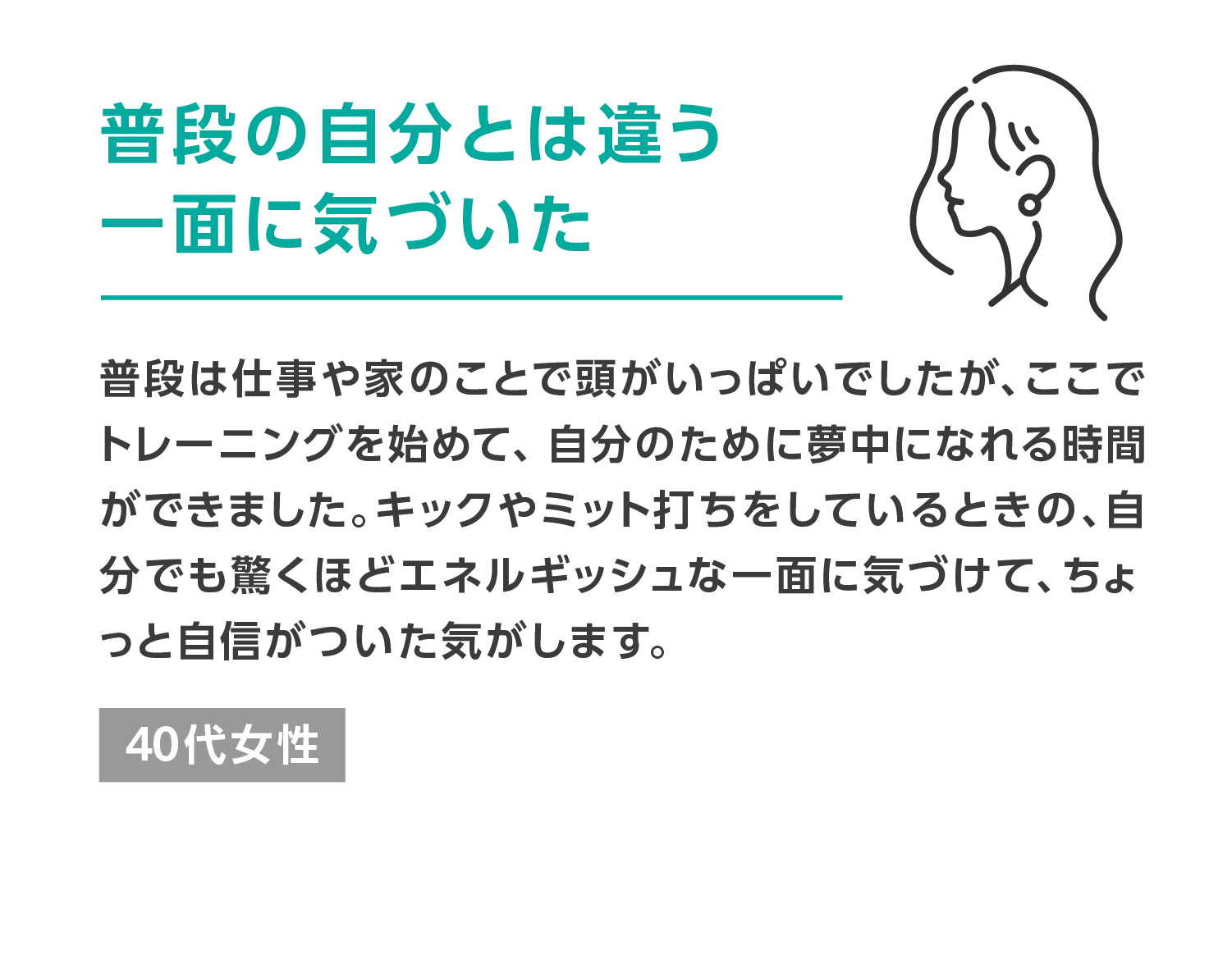 普段の自分とは違う一面に気づいた 普段は仕事や家のことで頭がいっぱいでしたが、ここでトレーニングを始めて、自分のために夢中になれる時間ができました。キックやミット打ちをしているときの、自分でも驚くほどエネルギッシュな一面に気づけて、ちょっと自信がついた気がします。 40代女性